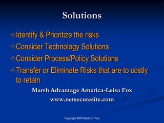 Solutions
 Identify & Prioritize the risks
 Consider Technology Solutions

 Consider Process/Policy Solutions

 Transfer or Eliminate Risks that are to costly
  to retain
       Marsh Advantage America-Leisa Fox
             www.netsecuresite.com

                   Copyright 2001 Brett J. Trout
 