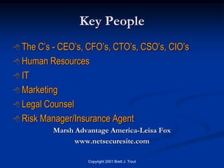 Key People
 The C’s - CEO’s, CFO’s, CTO’s, CSO’s, CIO’s
 Human Resources

 IT

 Marketing

 Legal Counsel

 Risk Manager/Insurance Agent
          Marsh Advantage America-Leisa Fox
                www.netsecuresite.com

                   Copyright 2001 Brett J. Trout
 