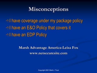 Misconceptions
I  have coverage under my package policy
 I have an E&O Policy that covers it

 I have an EDP Policy


      Marsh Advantage America-Leisa Fox
            www.netsecuresite.com



                 Copyright 2001 Brett J. Trout
 