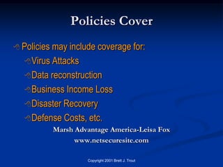 Policies Cover
 Policies may include coverage for:
    Virus Attacks

    Data reconstruction

    Business Income Loss

    Disaster Recovery

    Defense Costs, etc.
             Marsh Advantage America-Leisa Fox
                   www.netsecuresite.com

                      Copyright 2001 Brett J. Trout
 