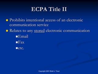 ECPA Title II
   Prohibits intentional access of an electronic
    communication service
   Relates to any stored electronic communication
        Email
        Fax
        etc.




                    Copyright 2001 Brett J. Trout
 
