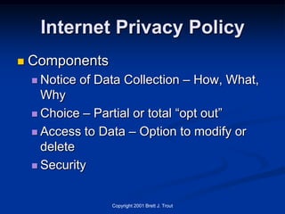 Internet Privacy Policy
   Components
     Notice   of Data Collection – How, What,
      Why
     Choice – Partial or total “opt out”

     Access to Data – Option to modify or
      delete
     Security



                    Copyright 2001 Brett J. Trout
 