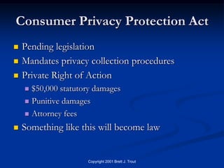 Consumer Privacy Protection Act
   Pending legislation
   Mandates privacy collection procedures
   Private Right of Action
     $50,000 statutory damages
     Punitive damages

     Attorney fees

   Something like this will become law


                     Copyright 2001 Brett J. Trout
 