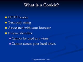 What is a Cookie?

   HTTP header
   Text-only string
   Associated with your browser
   Unique identifier
     Cannot be used as a virus

     Cannot access your hard drive.




                    Copyright 2001 Brett J. Trout
 