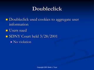 Doubleclick
   Doubleclick used cookies to aggregate user
    information
   Users sued
   SDNY Court held 3/28/2001
       No violation




                        Copyright 2001 Brett J. Trout
 