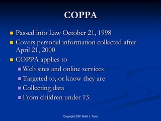 COPPA
   Passed into Law October 21, 1998
   Covers personal information collected after
    April 21, 2000
   COPPA applies to
     Web sites and online services
     Targeted to, or know they are
     Collecting data
     From children under 13.


                     Copyright 2001 Brett J. Trout
 