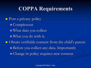 COPPA Requirements
   Post a privacy policy
     Conspicuous

     What data you collect

     What you do with it.

   Obtain verifiable consent from the child's parent
     Before you collect any data. Importantly

     Change in policy requires new consent


                     Copyright 2001 Brett J. Trout
 