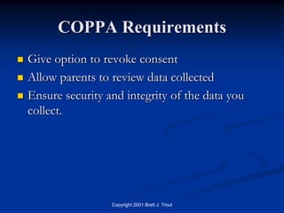 COPPA Requirements
   Give option to revoke consent
   Allow parents to review data collected
   Ensure security and integrity of the data you
    collect.




                     Copyright 2001 Brett J. Trout
 