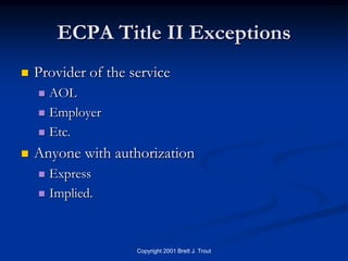 ECPA Title II Exceptions
   Provider of the service
     AOL
     Employer

     Etc.

   Anyone with authorization
     Express
     Implied.




                     Copyright 2001 Brett J. Trout
 