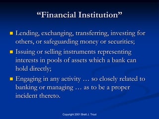 “Financial Institution”
   Lending, exchanging, transferring, investing for
    others, or safeguarding money or securities;
   Issuing or selling instruments representing
    interests in pools of assets which a bank can
    hold directly;
   Engaging in any activity … so closely related to
    banking or managing … as to be a proper
    incident thereto.

                     Copyright 2001 Brett J. Trout
 