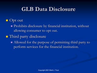 GLB Data Disclosure
   Opt out
       Prohibits disclosure by financial institution, without
        allowing consumer to opt out.
   Third party disclosure
       Allowed for the purpose of permitting third party to
        perform services for the financial institution.




                         Copyright 2001 Brett J. Trout
 