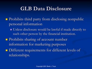 GLB Data Disclosure
   Prohibits third party from disclosing nonpublic
    personal information
       Unless disclosure would be lawful if made directly to
        such other person by the financial institution.
   Prohibits sharing of account number
    information for marketing purposes
   Different requirements for different levels of
    relationships.

                        Copyright 2001 Brett J. Trout
 