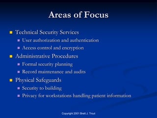 Areas of Focus
   Technical Security Services
       User authorization and authentication
       Access control and encryption
   Administrative Procedures
       Formal security planning
       Record maintenance and audits
   Physical Safeguards
       Security to building
       Privacy for workstations handling patient information


                           Copyright 2001 Brett J. Trout
 