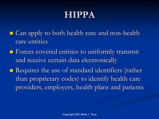 HIPPA
   Can apply to both health care and non-health
    care entities
   Forces covered entities to uniformly transmit
    and receive certain data electronically
   Requires the use of standard identifiers (rather
    than proprietary codes) to identify health care
    providers, employers, health plans and patients


                     Copyright 2001 Brett J. Trout
 