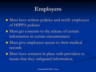 Employers
   Must have written policies and notify employees
    of HIPPA policies
   Must get consents to the release of certain
    information in certain circumstances
   Must give employees access to their medical
    records
   Must have contacts in place with providers to
    insure that they safeguard information

                    Copyright 2001 Brett J. Trout
 