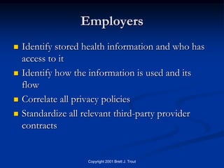 Employers
   Identify stored health information and who has
    access to it
   Identify how the information is used and its
    flow
   Correlate all privacy policies
   Standardize all relevant third-party provider
    contracts


                    Copyright 2001 Brett J. Trout
 