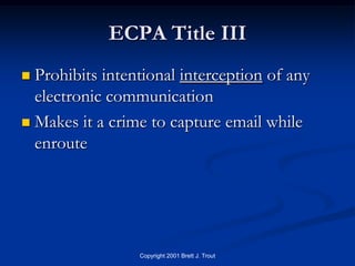 ECPA Title III
 Prohibits intentional interception of any
  electronic communication
 Makes it a crime to capture email while
  enroute




                 Copyright 2001 Brett J. Trout
 