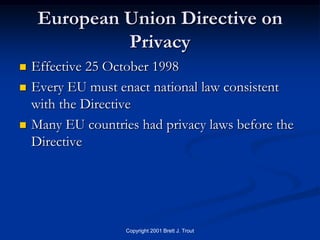 European Union Directive on
              Privacy
   Effective 25 October 1998
   Every EU must enact national law consistent
    with the Directive
   Many EU countries had privacy laws before the
    Directive




                    Copyright 2001 Brett J. Trout
 