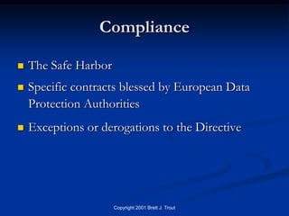 Compliance

   The Safe Harbor
   Specific contracts blessed by European Data
    Protection Authorities
   Exceptions or derogations to the Directive




                      Copyright 2001 Brett J. Trout
 