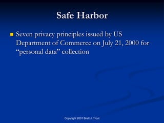 Safe Harbor
   Seven privacy principles issued by US
    Department of Commerce on July 21, 2000 for
    “personal data” collection




                   Copyright 2001 Brett J. Trout
 