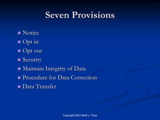 Seven Provisions
 Notice
 Opt in

 Opt out

 Security

 Maintain Integrity of Data

 Procedure for Data Correction

 Data Transfer




                 Copyright 2001 Brett J. Trout
 