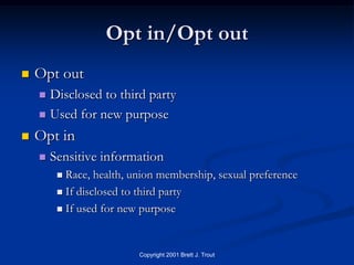 Opt in/Opt out
   Opt out
     Disclosed to third party
     Used for new purpose

   Opt in
       Sensitive information
          Race, health, union membership, sexual preference
          If disclosed to third party

          If used for new purpose




                          Copyright 2001 Brett J. Trout
 