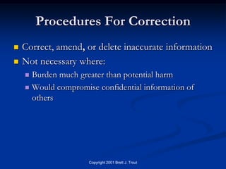 Procedures For Correction
   Correct, amend, or delete inaccurate information
   Not necessary where:
     Burden much greater than potential harm
     Would compromise confidential information of
      others




                     Copyright 2001 Brett J. Trout
 