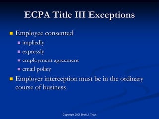ECPA Title III Exceptions
   Employee consented
     impliedly
     expressly

     employment agreement

     email policy

   Employer interception must be in the ordinary
    course of business


                    Copyright 2001 Brett J. Trout
 