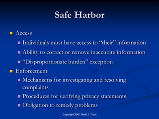 Safe Harbor
   Access
       Individuals must have access to “their” information
       Ability to correct or remove inaccurate information
     “Disproportionate burden” exception
   Enforcement
     Mechanisms for investigating and resolving
      complaints
     Procedures for verifying privacy statements

     Obligation to remedy problems
                        Copyright 2001 Brett J. Trout
 