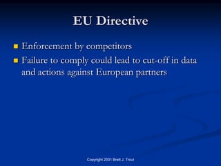 EU Directive
   Enforcement by competitors
   Failure to comply could lead to cut-off in data
    and actions against European partners




                     Copyright 2001 Brett J. Trout
 