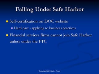 Falling Under Safe Harbor
   Self-certification on DOC website
       Hard part - applying to business practices
   Financial services firms cannot join Safe Harbor
    unless under the FTC




                        Copyright 2001 Brett J. Trout
 