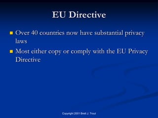 EU Directive
   Over 40 countries now have substantial privacy
    laws
   Most either copy or comply with the EU Privacy
    Directive




                    Copyright 2001 Brett J. Trout
 