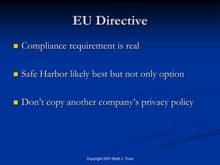 EU Directive
   Compliance requirement is real

   Safe Harbor likely best but not only option

   Don’t copy another company’s privacy policy




                     Copyright 2001 Brett J. Trout
 