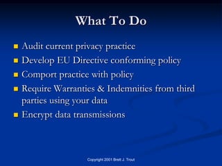 What To Do
   Audit current privacy practice
   Develop EU Directive conforming policy
   Comport practice with policy
   Require Warranties & Indemnities from third
    parties using your data
   Encrypt data transmissions



                    Copyright 2001 Brett J. Trout
 