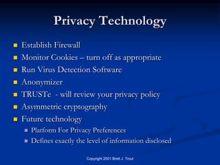 Privacy Technology
   Establish Firewall
   Monitor Cookies – turn off as appropriate
   Run Virus Detection Software
   Anonymizer
   TRUSTe - will review your privacy policy
   Asymmetric cryptography
   Future technology
       Platform For Privacy Preferences
       Defines exactly the level of information disclosed

                           Copyright 2001 Brett J. Trout
 