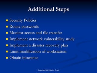 Additional Steps
   Security Policies
   Rotate passwords
   Monitor access and file transfer
   Implement network vulnerability study
   Implement a disaster recovery plan
   Limit modification of workstation
   Obtain insurance

                    Copyright 2001 Brett J. Trout
 