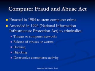 Computer Fraud and Abuse Act
   Enacted in 1984 to stem computer crime
   Amended in 1996 (National Information
    Infrastructure Protection Act) to criminalize:
     Threats to computer networks
     Release of viruses or worms

     Hacking

     Hijacking

     Destructive ecommerce activity


                     Copyright 2001 Brett J. Trout
 