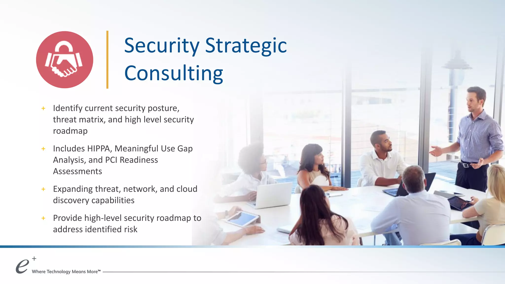 + Identify current security posture,
threat matrix, and high level security
roadmap
+ Includes HIPPA, Meaningful Use Gap
Analysis, and PCI Readiness
Assessments
+ Expanding threat, network, and cloud
discovery capabilities
+ Provide high-level security roadmap to
address identified risk
Security Strategic
Consulting
 