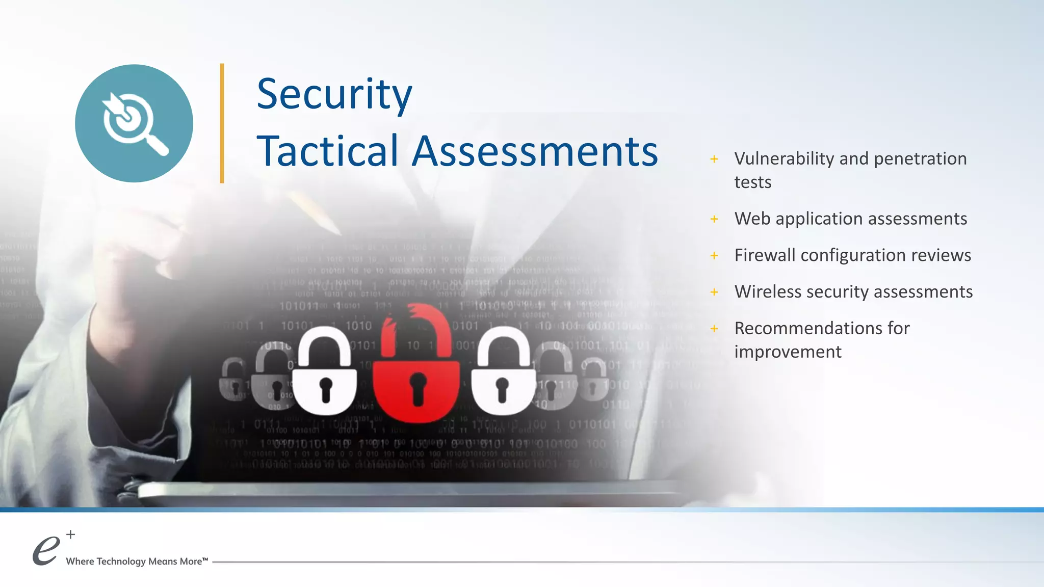 Security
Tactical Assessments + Vulnerability and penetration
tests
+ Web application assessments
+ Firewall configuration reviews
+ Wireless security assessments
+ Recommendations for
improvement
 