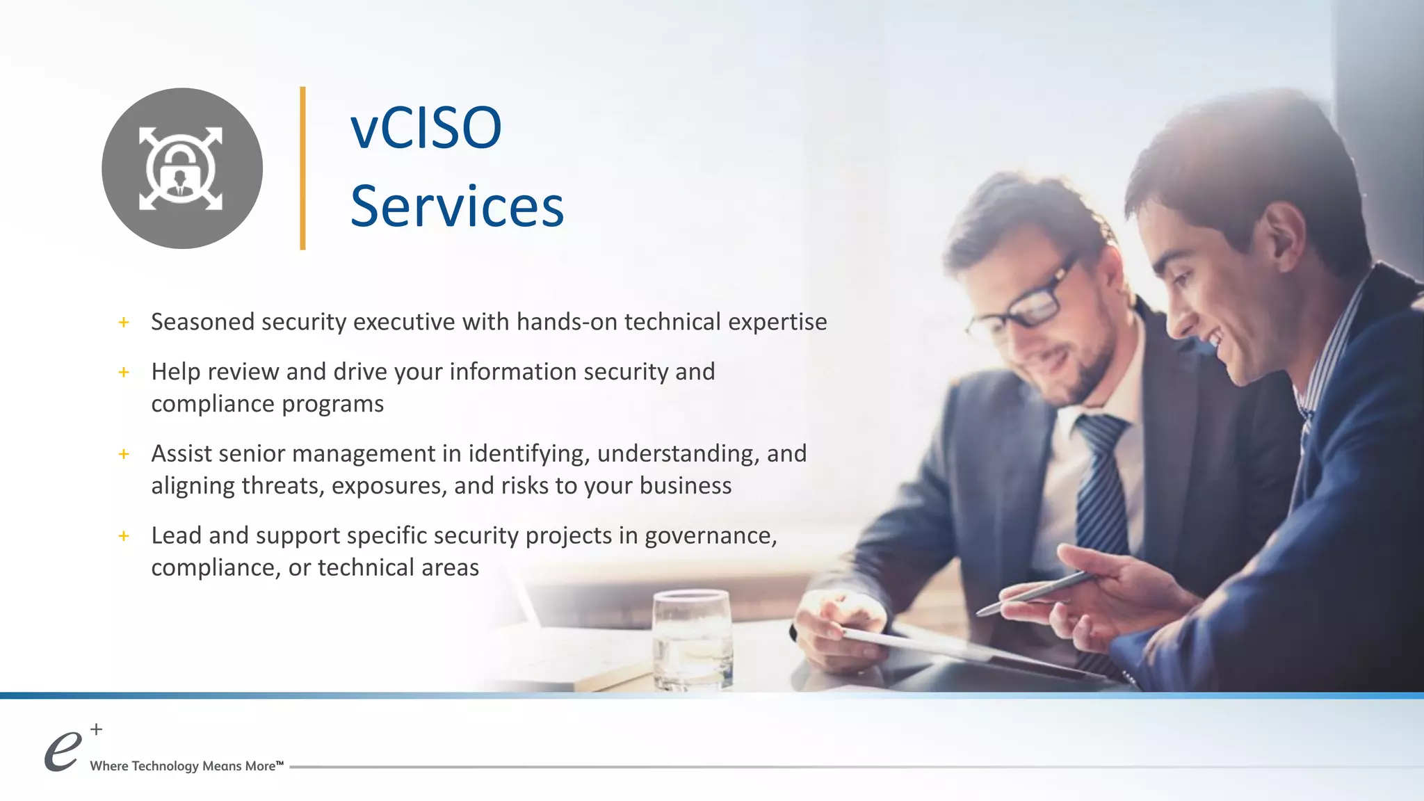 vCISO
Services
+ Seasoned security executive with hands-on technical expertise
+ Help review and drive your information security and
compliance programs
+ Assist senior management in identifying, understanding, and
aligning threats, exposures, and risks to your business
+ Lead and support specific security projects in governance,
compliance, or technical areas
 