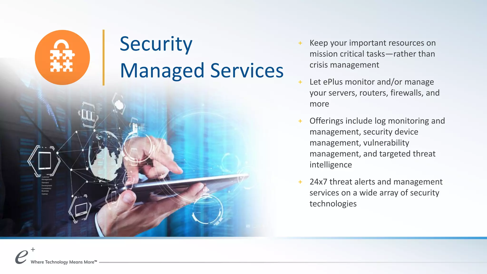 + Keep your important resources on
mission critical tasks—rather than
crisis management
+ Let ePlus monitor and/or manage
your servers, routers, firewalls, and
more
+ Offerings include log monitoring and
management, security device
management, vulnerability
management, and targeted threat
intelligence
+ 24x7 threat alerts and management
services on a wide array of security
technologies
Security
Managed Services
 