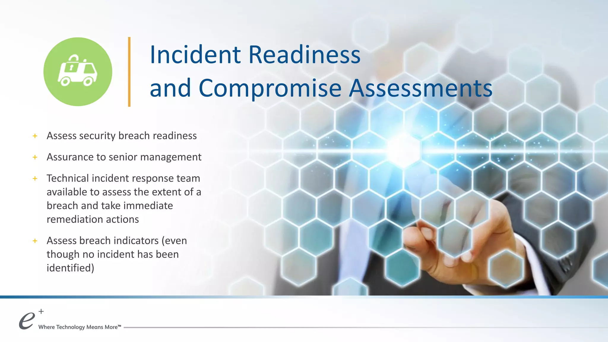 Incident Readiness
and Compromise Assessments
+ Assess security breach readiness
+ Assurance to senior management
+ Technical incident response team
available to assess the extent of a
breach and take immediate
remediation actions
+ Assess breach indicators (even
though no incident has been
identified)
 