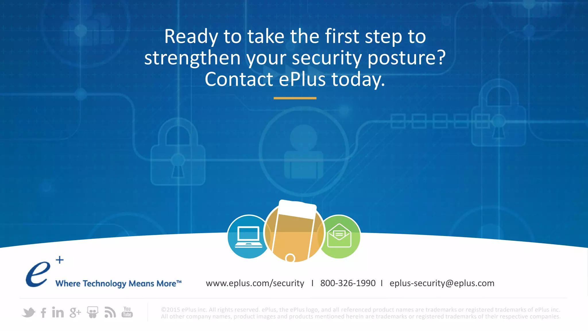 Ready to take the first step to
strengthen your security posture?
Contact ePlus today.
©2015 ePlus inc. All rights reserved. ePlus, the ePlus logo, and all referenced product names are trademarks or registered trademarks of ePlus inc.
All other company names, product images and products mentioned herein are trademarks or registered trademarks of their respective companies.
www.eplus.com/security I 800-326-1990 I eplus-security@eplus.com
 