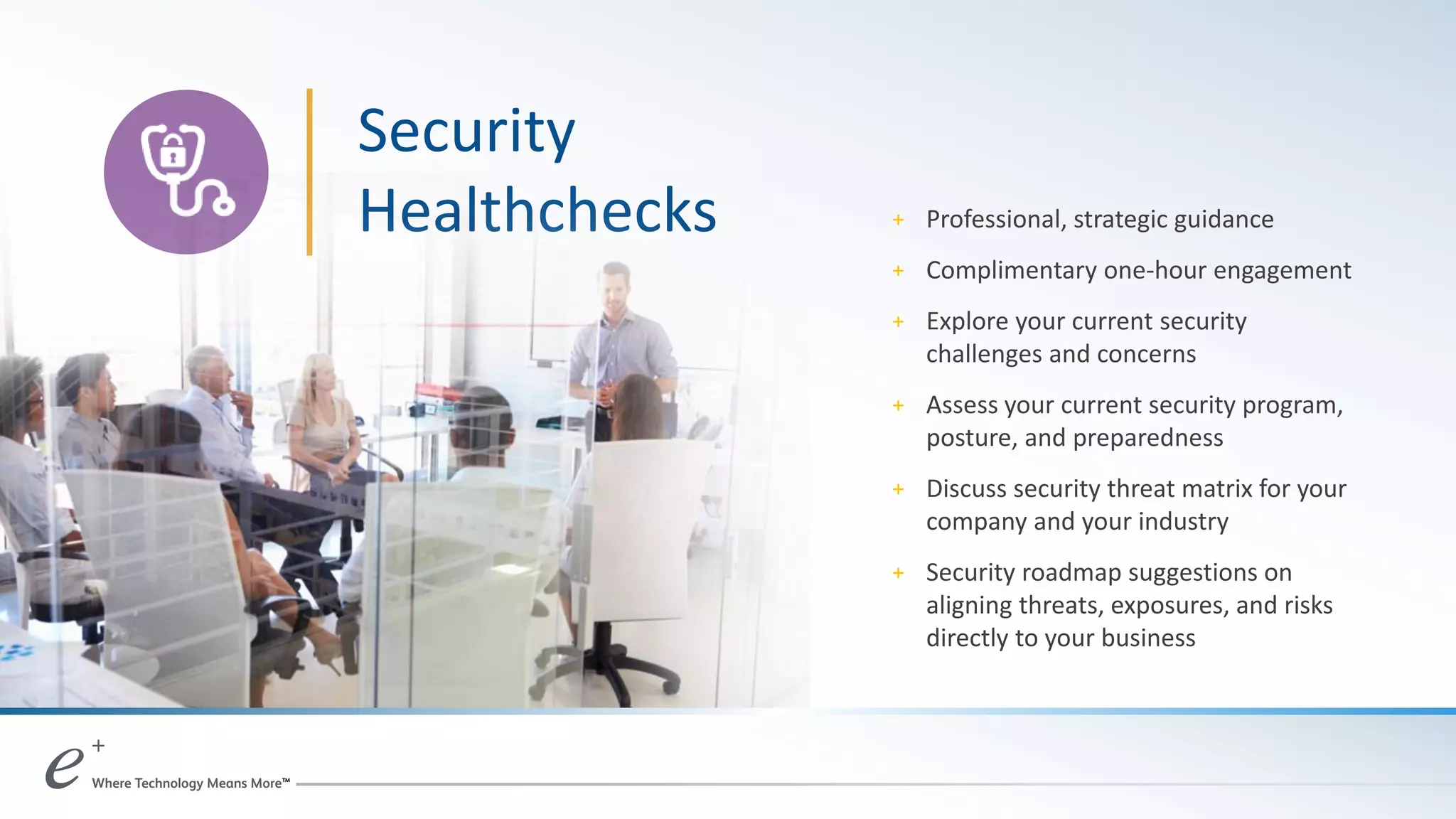 Security
Healthchecks + Professional, strategic guidance
+ Complimentary one-hour engagement
+ Explore your current security
challenges and concerns
+ Assess your current security program,
posture, and preparedness
+ Discuss security threat matrix for your
company and your industry
+ Security roadmap suggestions on
aligning threats, exposures, and risks
directly to your business
 