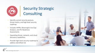 + Identify current security posture,
threat matrix, and high level security
roadmap
+ Includes HIPPA, Meaningful Use Gap
Analysis, and PCI Readiness
Assessments
+ Expanding threat, network, and cloud
discovery capabilities
+ Provide high-level security roadmap to
address identified risk
Security Strategic
Consulting
 