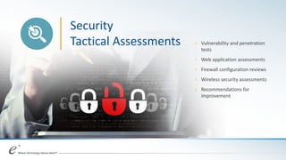 Security
Tactical Assessments + Vulnerability and penetration
tests
+ Web application assessments
+ Firewall configuration reviews
+ Wireless security assessments
+ Recommendations for
improvement
 