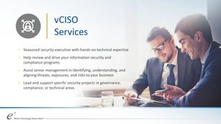 vCISO
Services
+ Seasoned security executive with hands-on technical expertise
+ Help review and drive your information security and
compliance programs
+ Assist senior management in identifying, understanding, and
aligning threats, exposures, and risks to your business
+ Lead and support specific security projects in governance,
compliance, or technical areas
 