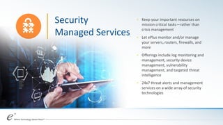 + Keep your important resources on
mission critical tasks—rather than
crisis management
+ Let ePlus monitor and/or manage
your servers, routers, firewalls, and
more
+ Offerings include log monitoring and
management, security device
management, vulnerability
management, and targeted threat
intelligence
+ 24x7 threat alerts and management
services on a wide array of security
technologies
Security
Managed Services
 