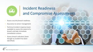 Incident Readiness
and Compromise Assessments
+ Assess security breach readiness
+ Assurance to senior management
+ Technical incident response team
available to assess the extent of a
breach and take immediate
remediation actions
+ Assess breach indicators (even
though no incident has been
identified)
 