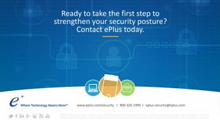 Ready to take the first step to
strengthen your security posture?
Contact ePlus today.
©2015 ePlus inc. All rights reserved. ePlus, the ePlus logo, and all referenced product names are trademarks or registered trademarks of ePlus inc.
All other company names, product images and products mentioned herein are trademarks or registered trademarks of their respective companies.
www.eplus.com/security I 800-326-1990 I eplus-security@eplus.com
 